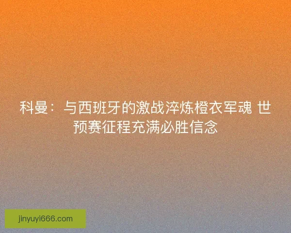 科曼：与西班牙的激战淬炼橙衣军魂 世预赛征程充满必胜信念