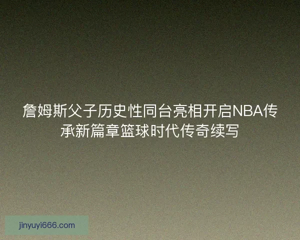 詹姆斯父子历史性同台亮相开启NBA传承新篇章篮球时代传奇续写