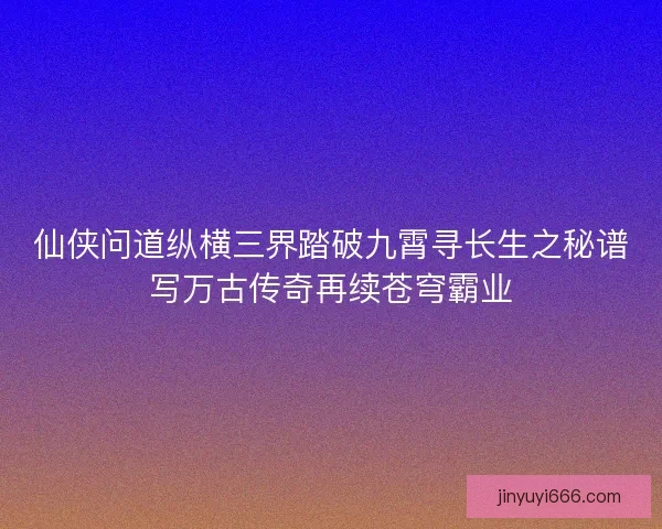 仙侠问道纵横三界踏破九霄寻长生之秘谱写万古传奇再续苍穹霸业 仙侠问道纵横三界踏破九霄寻长生之秘谱写万古传奇再续苍穹霸业