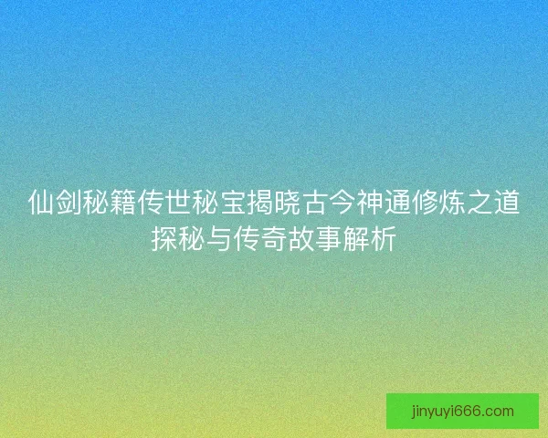 仙剑秘籍传世秘宝揭晓古今神通修炼之道探秘与传奇故事解析 仙剑秘籍传世秘宝揭晓古今神通修炼之道探秘与传奇故事解析