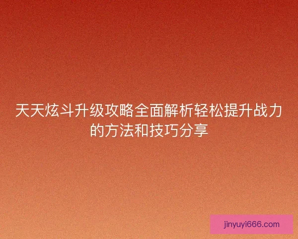 天天炫斗升级攻略全面解析轻松提升战力的方法和技巧分享
