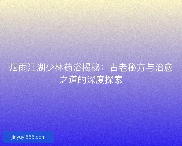 烟雨江湖少林药浴揭秘:古老秘方与治愈之道的深度探索 烟雨江湖少林药浴揭秘:古老秘方与治愈之道的深度探索