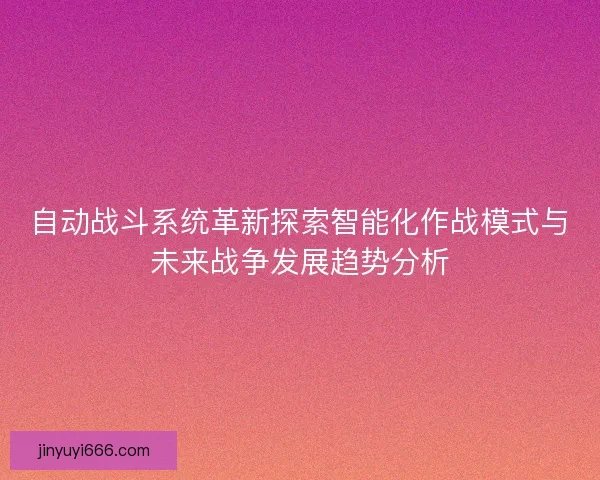 自动战斗系统革新探索智能化作战模式与未来战争发展趋势分析