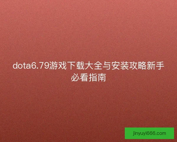 dota6.79游戏下载大全与安装攻略新手必看指南