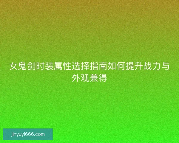 女鬼剑时装属性选择指南如何提升战力与外观兼得 女鬼剑时装属性选择指南如何提升战力与外观兼得