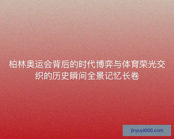 柏林奥运会背后的时代博弈与体育荣光交织的历史瞬间全景记忆长卷 柏林奥运会背后的时代博弈与体育荣光交织的历史瞬间全景记忆长卷