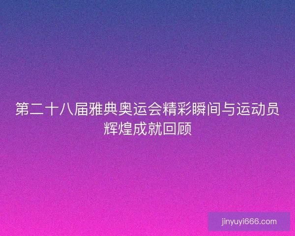 第二十八届雅典奥运会精彩瞬间与运动员辉煌成就回顾