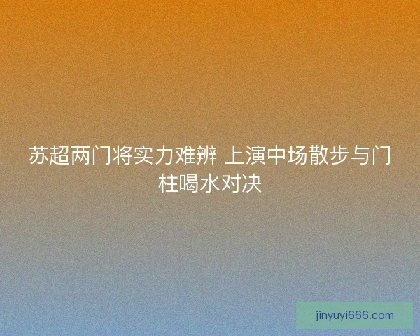 苏超两门将实力难辨 上演中场散步与门柱喝水对决 苏超两门将实力难辨 上演中场散步与门柱喝水对决