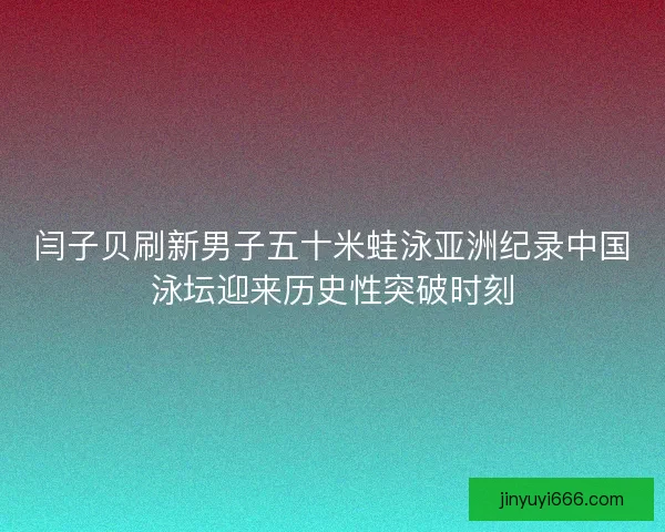 闫子贝刷新男子五十米蛙泳亚洲纪录中国泳坛迎来历史性突破时刻 闫子贝刷新男子五十米蛙泳亚洲纪录中国泳坛迎来历史性突破时刻