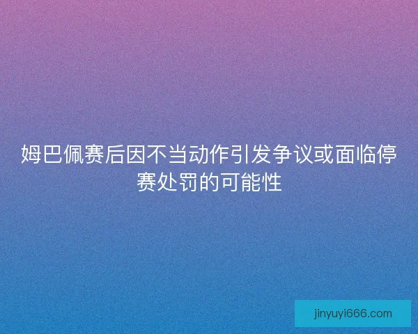 姆巴佩赛后因不当动作引发争议或面临停赛处罚的可能性