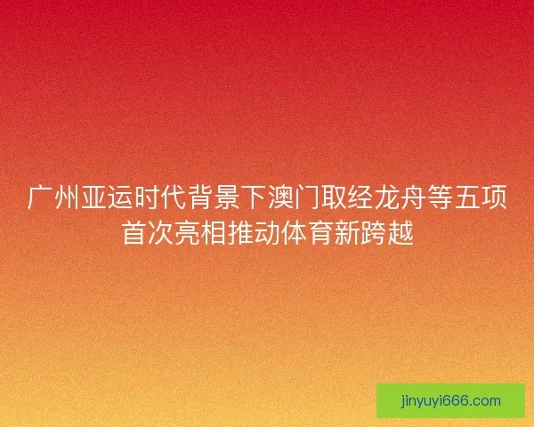广州亚运时代背景下澳门取经龙舟等五项首次亮相推动体育新跨越 广州亚运时代背景下澳门取经龙舟等五项首次亮相推动体育新跨越