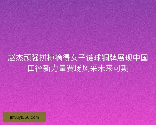 赵杰顽强拼搏摘得女子链球铜牌展现中国田径新力量赛场风采未来可期