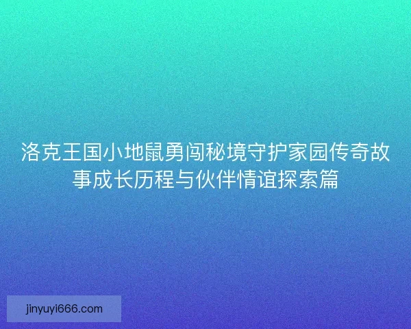 洛克王国小地鼠勇闯秘境守护家园传奇故事成长历程与伙伴情谊探索篇