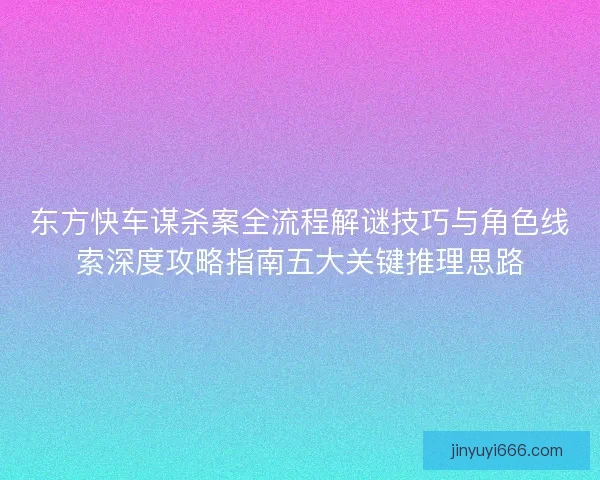 东方快车谋杀案全流程解谜技巧与角色线索深度攻略指南五大关键推理思路