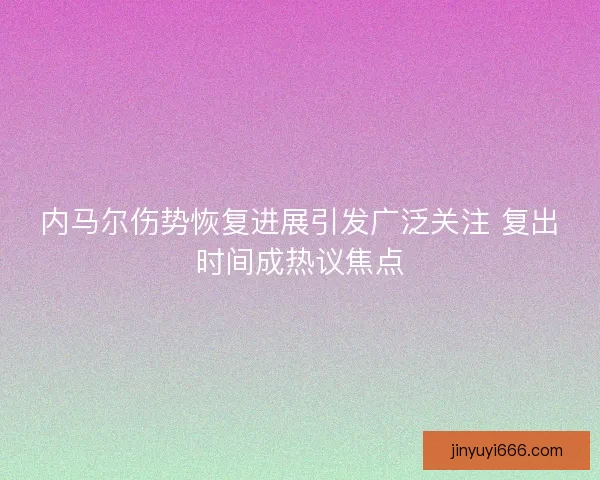 内马尔伤势恢复进展引发广泛关注 复出时间成热议焦点