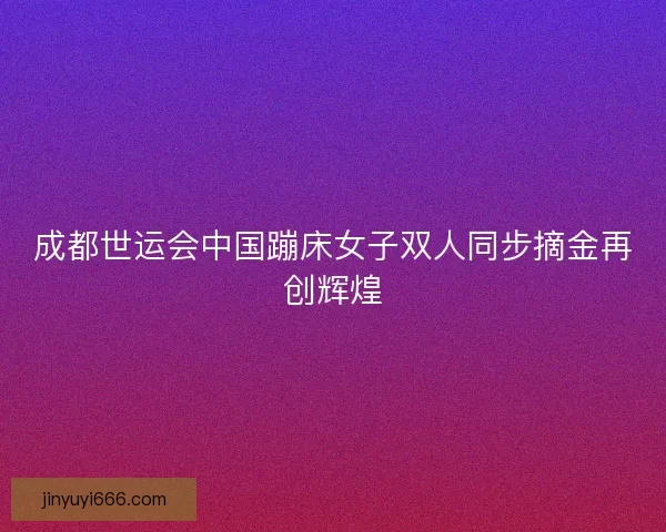 成都世运会中国蹦床女子双人同步摘金再创辉煌 成都世运会中国蹦床女子双人同步摘金再创辉煌