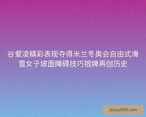 谷爱凌精彩表现夺得米兰冬奥会自由式滑雪女子坡面障碍技巧银牌再创历史