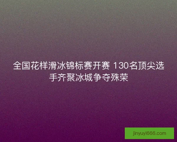 全国花样滑冰锦标赛开赛 130名顶尖选手齐聚冰城争夺殊荣