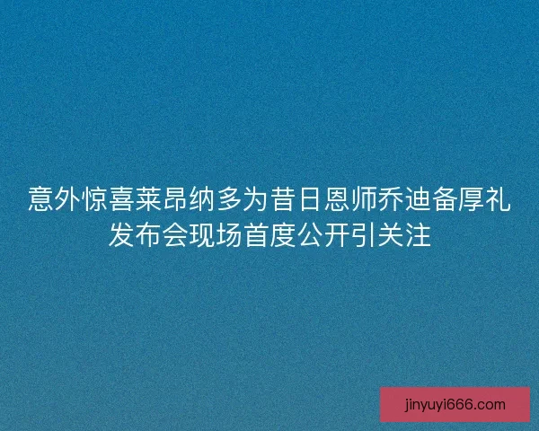 意外惊喜莱昂纳多为昔日恩师乔迪备厚礼发布会现场首度公开引关注
