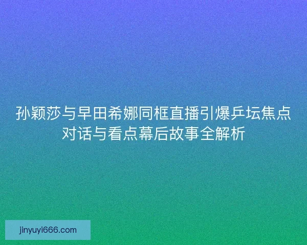 孙颖莎与早田希娜同框直播引爆乒坛焦点对话与看点幕后故事全解析