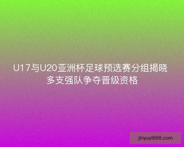 U17与U20亚洲杯足球预选赛分组揭晓 多支强队争夺晋级资格