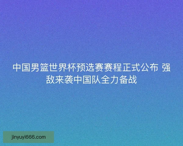 中国男篮世界杯预选赛赛程正式公布 强敌来袭中国队全力备战 中国男篮世界杯预选赛赛程正式公布 强敌来袭中国队全力备战