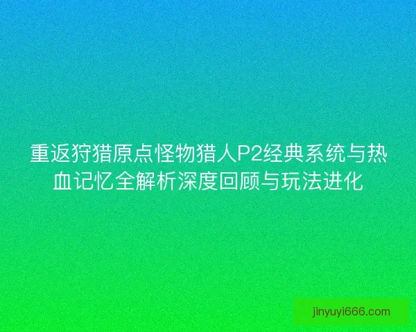 重返狩猎原点怪物猎人P2经典系统与热血记忆全解析深度回顾与玩法进化 重返狩猎原点怪物猎人P2经典系统与热血记忆全解析深度回顾与玩法进化