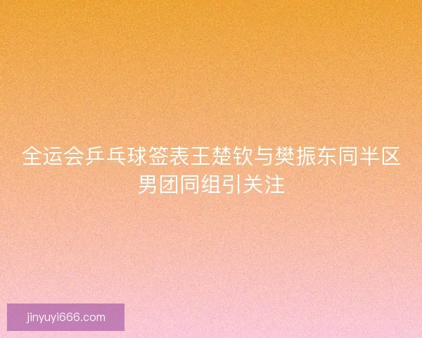 全运会乒乓球签表王楚钦与樊振东同半区男团同组引关注