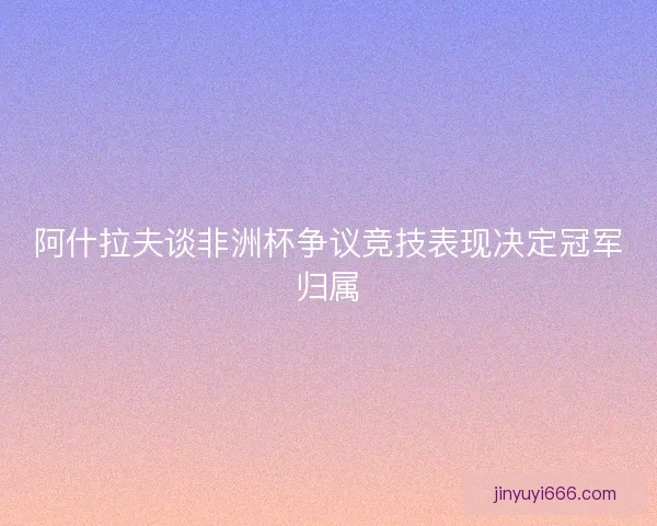 阿什拉夫谈非洲杯争议竞技表现决定冠军归属 阿什拉夫谈非洲杯争议竞技表现决定冠军归属