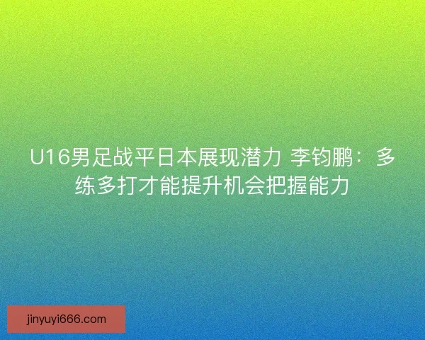 U16男足战平日本展现潜力 李钧鹏:多练多打才能提升机会把握能力 U16男足战平日本展现潜力 李钧鹏:多练多打才能提升机会把握能力