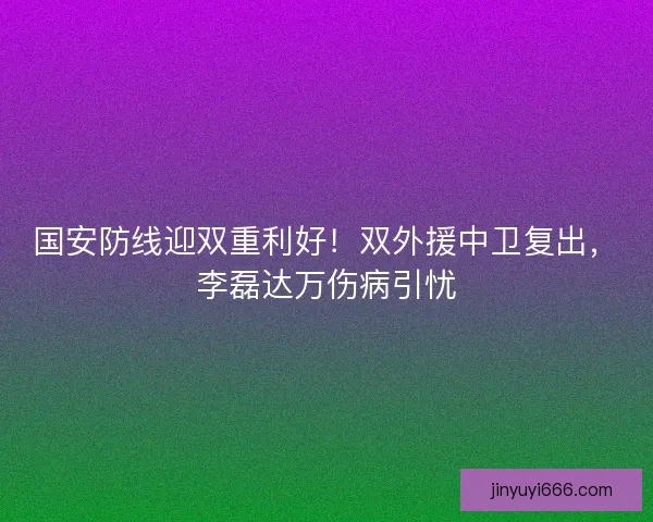 国安防线迎双重利好！双外援中卫复出，李磊达万伤病引忧