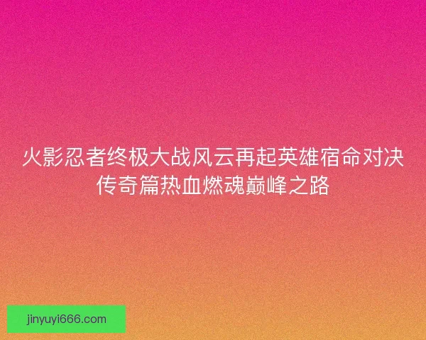 火影忍者终极大战风云再起英雄宿命对决传奇篇热血燃魂巅峰之路 火影忍者终极大战风云再起英雄宿命对决传奇篇热血燃魂巅峰之路