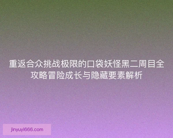 重返合众挑战极限的口袋妖怪黑二周目全攻略冒险成长与隐藏要素解析