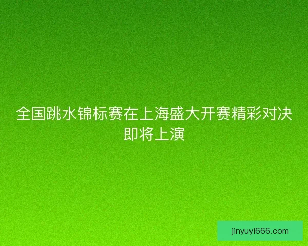 全国跳水锦标赛在上海盛大开赛精彩对决即将上演 全国跳水锦标赛在上海盛大开赛精彩对决即将上演