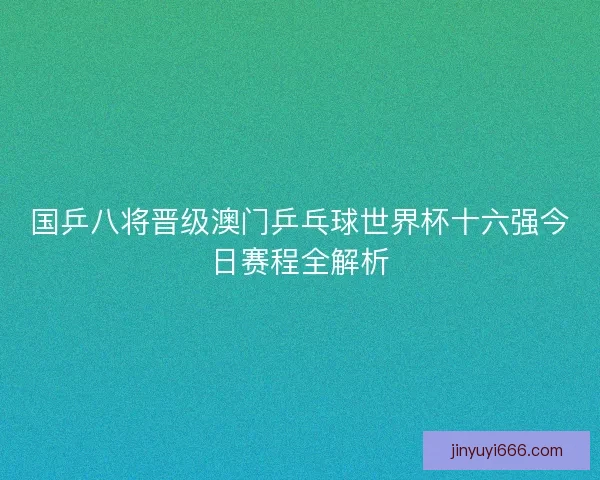 国乒八将晋级澳门乒乓球世界杯十六强今日赛程全解析 国乒八将晋级澳门乒乓球世界杯十六强今日赛程全解析