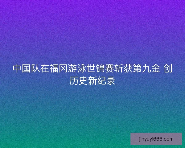 中国队在福冈游泳世锦赛斩获第九金 创历史新纪录 中国队在福冈游泳世锦赛斩获第九金 创历史新纪录