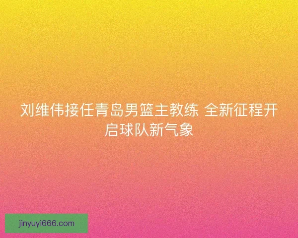 刘维伟接任青岛男篮主教练 全新征程开启球队新气象 刘维伟接任青岛男篮主教练 全新征程开启球队新气象