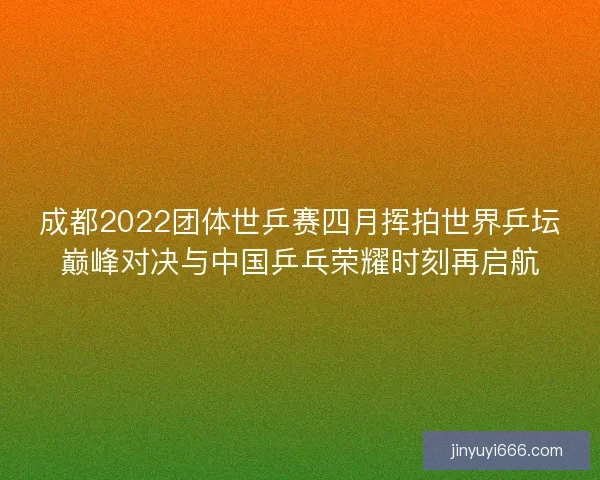 成都2022团体世乒赛四月挥拍世界乒坛巅峰对决与中国乒乓荣耀时刻再启航