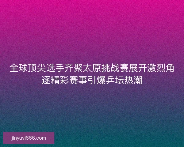 全球顶尖选手齐聚太原挑战赛展开激烈角逐精彩赛事引爆乒坛热潮 全球顶尖选手齐聚太原挑战赛展开激烈角逐精彩赛事引爆乒坛热潮