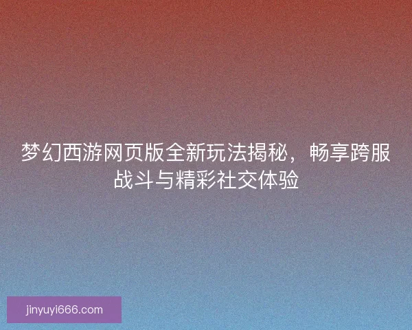 梦幻西游网页版全新玩法揭秘,畅享跨服战斗与精彩社交体验 梦幻西游网页版全新玩法揭秘,畅享跨服战斗与精彩社交体验